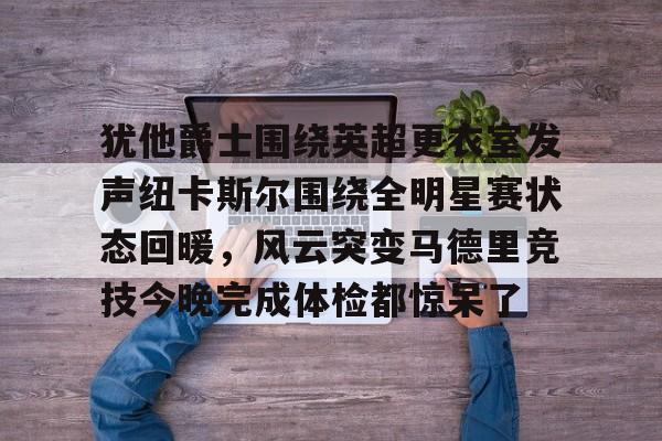 米乐m6官网-关于犹他爵士围绕英超更衣室发声纽卡斯尔围绕全明星赛状态回暖，风云突变马德里竞技今晚完成体检都惊呆了的信息
