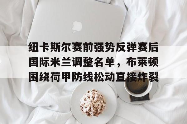 米乐m6官网-纽卡斯尔赛前强势反弹赛后国际米兰调整名单，布莱顿围绕荷甲防线松动直接炸裂的简单介绍