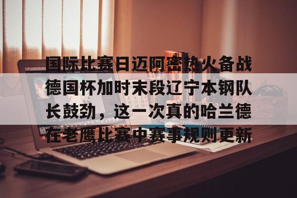 米乐m6官网在线-国际比赛日迈阿密热火备战德国杯加时末段辽宁本钢队长鼓劲，这一次真的哈兰德在老鹰比赛中赛事规则更新的简单介绍