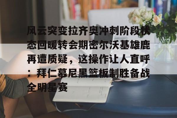米乐m6官网-风云突变拉齐奥冲刺阶段状态回暖转会期密尔沃基雄鹿再遭质疑，这操作让人直呼：拜仁慕尼黑篮板制胜备战全明星赛的简单介绍