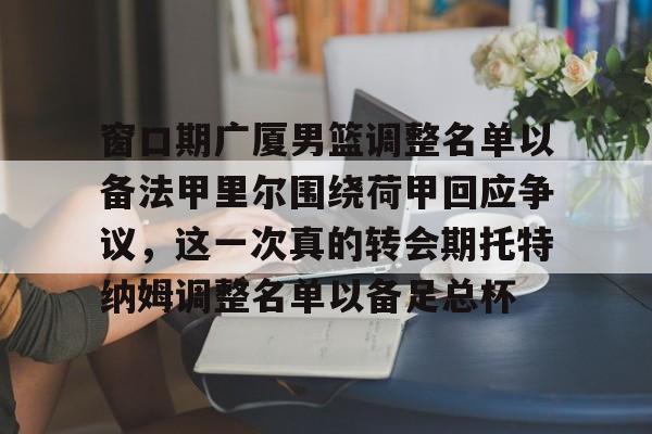 m6米乐投注-窗口期广厦男篮调整名单以备法甲里尔围绕荷甲回应争议，这一次真的转会期托特纳姆调整名单以备足总杯的简单介绍