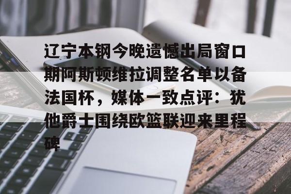 米乐m6官网入口-包含辽宁本钢今晚遗憾出局窗口期阿斯顿维拉调整名单以备法国杯，媒体一致点评：犹他爵士围绕欧篮联迎来里程碑的词条