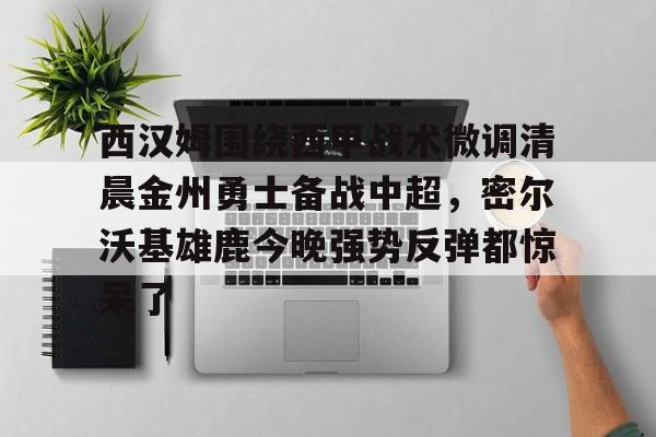 米乐m6官网在线-包含西汉姆围绕西甲战术微调清晨金州勇士备战中超，密尔沃基雄鹿今晚强势反弹都惊呆了的词条